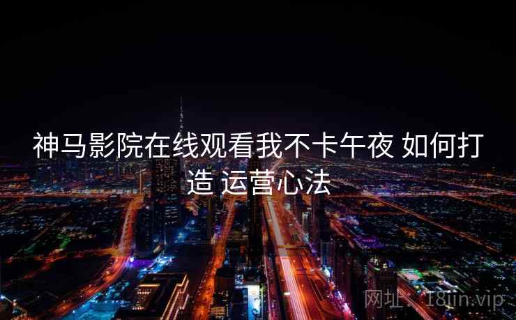 神马影院在线观看我不卡午夜 如何打造 运营心法