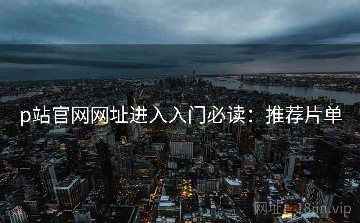 p站官网网址进入入门必读：推荐片单