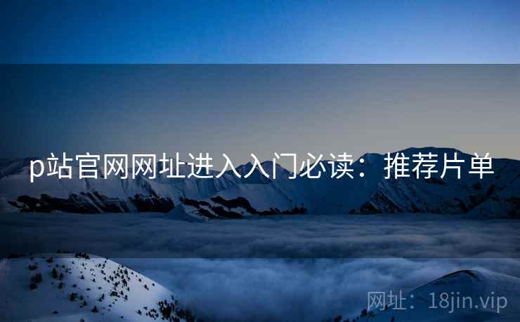 p站官网网址进入入门必读：推荐片单