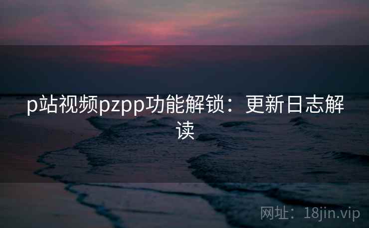 p站视频pzpp功能解锁：更新日志解读