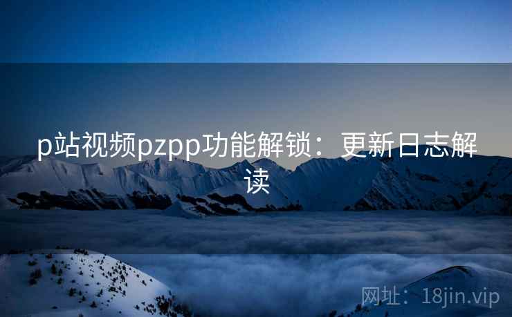 p站视频pzpp功能解锁：更新日志解读