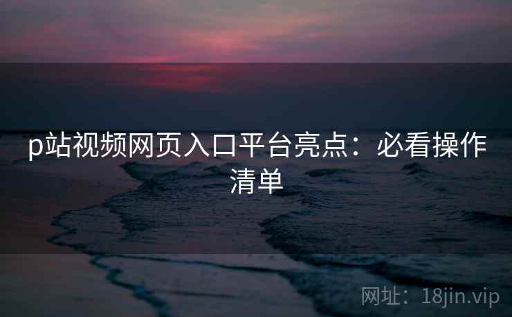 p站视频网页入口平台亮点：必看操作清单