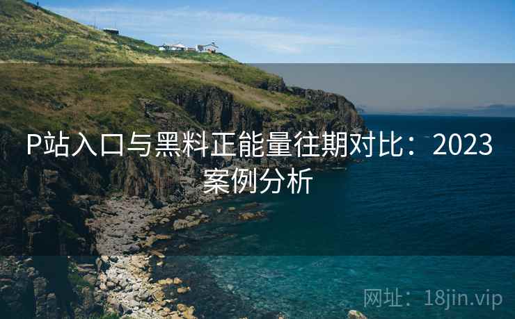 P站入口与黑料正能量往期对比：2023案例分析