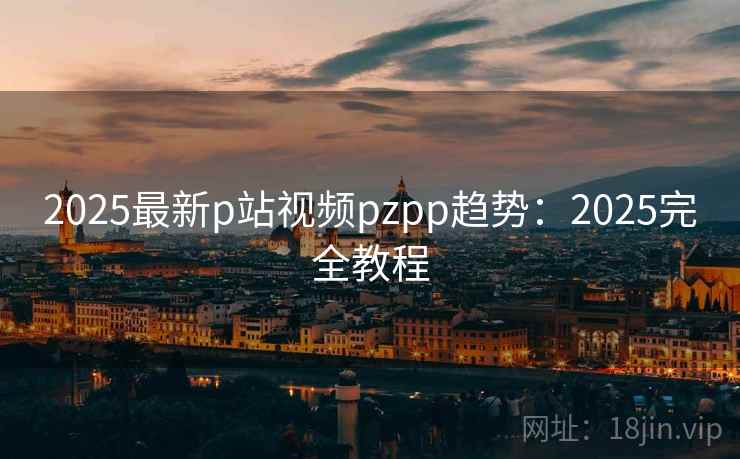 2025最新p站视频pzpp趋势：2025完全教程