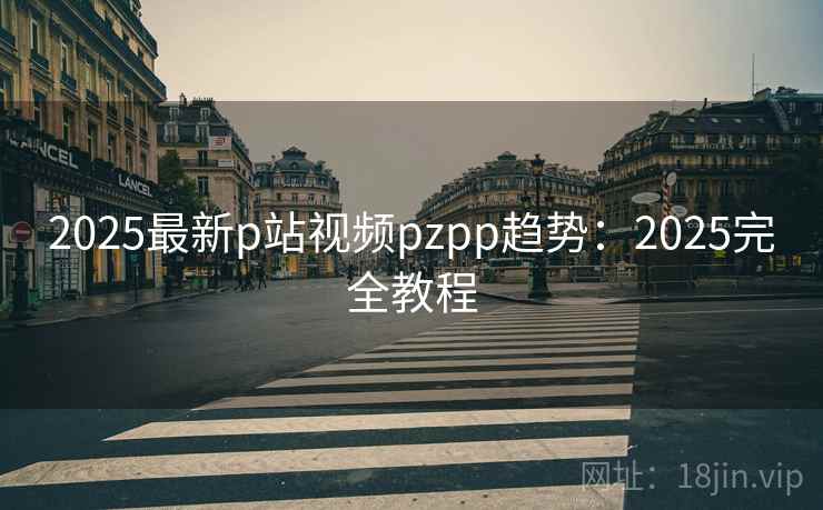 2025最新p站视频pzpp趋势：2025完全教程