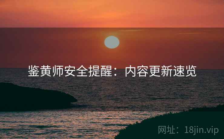 鉴黄师安全提醒：内容更新速览