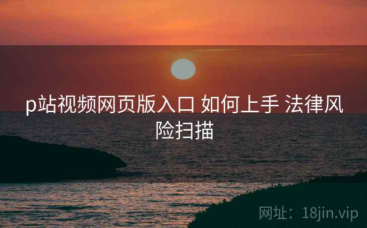 p站视频网页版入口 如何上手 法律风险扫描