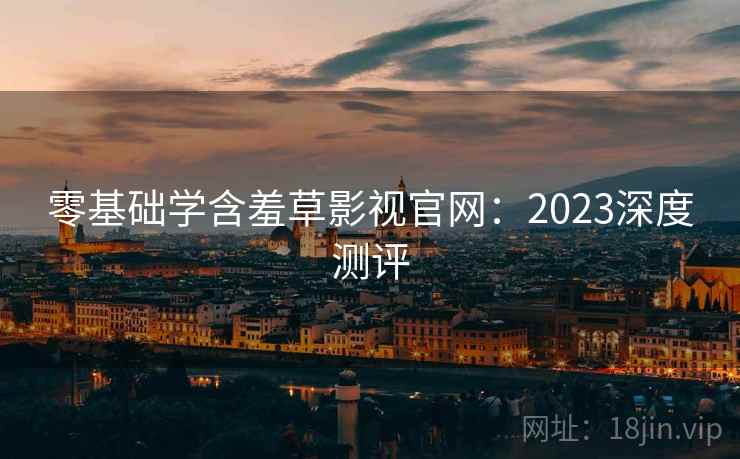 零基础学含羞草影视官网：2023深度测评