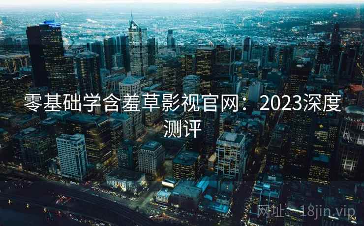 零基础学含羞草影视官网：2023深度测评