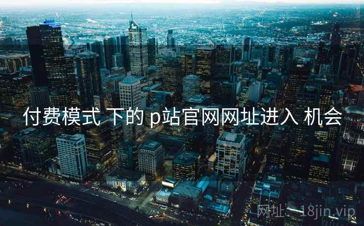 付费模式 下的 p站官网网址进入 机会