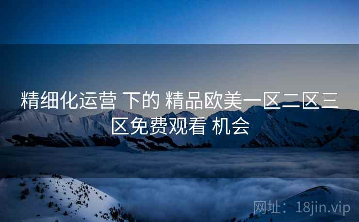 精细化运营 下的 精品欧美一区二区三区免费观看 机会