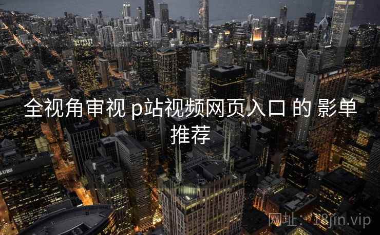 全视角审视 p站视频网页入口 的 影单推荐
