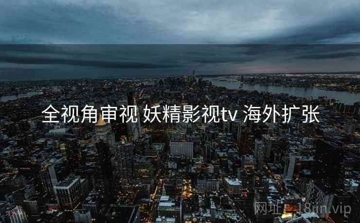 全视角审视 妖精影视tv 海外扩张