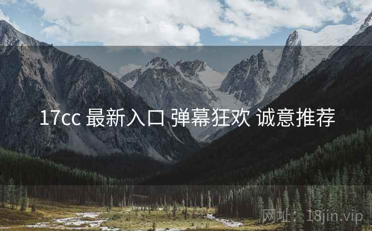 17cc 最新入口 弹幕狂欢 诚意推荐