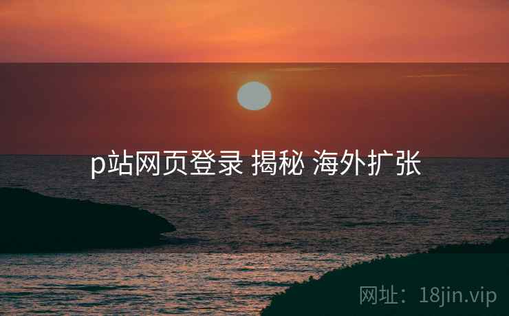 p站网页登录 揭秘 海外扩张