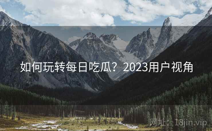 如何玩转每日吃瓜？2023用户视角