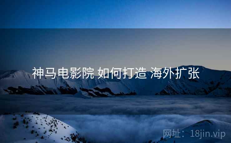 神马电影院 如何打造 海外扩张