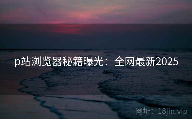 p站浏览器秘籍曝光：全网最新2025