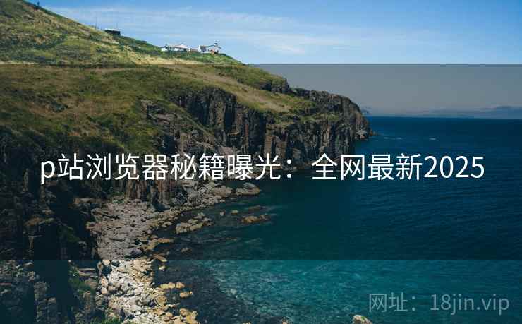 p站浏览器秘籍曝光：全网最新2025