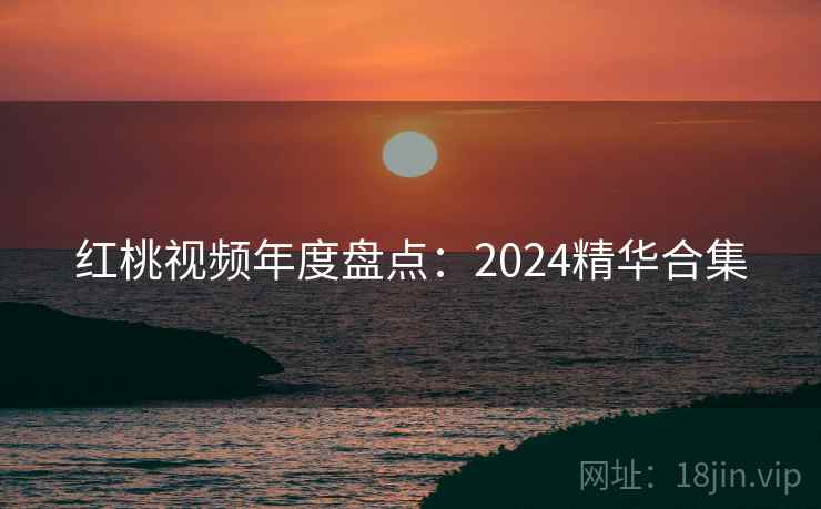 红桃视频年度盘点:2024精华合集 红桃视频年度盘点:2024精华合集